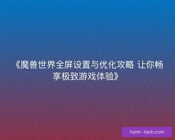 《魔兽世界全屏设置与优化攻略 让你畅享极致游戏体验》