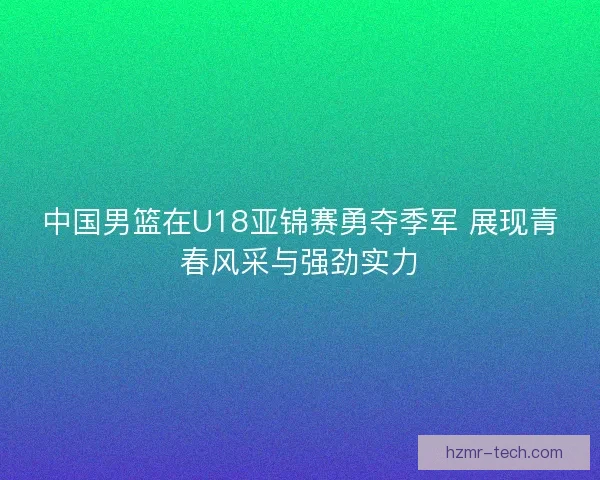中国男篮在U18亚锦赛勇夺季军 展现青春风采与强劲实力