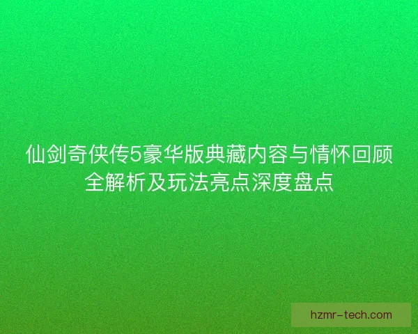 仙剑奇侠传5豪华版典藏内容与情怀回顾全解析及玩法亮点深度盘点