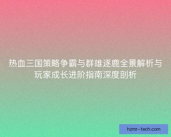 热血三国策略争霸与群雄逐鹿全景解析与玩家成长进阶指南深度剖析