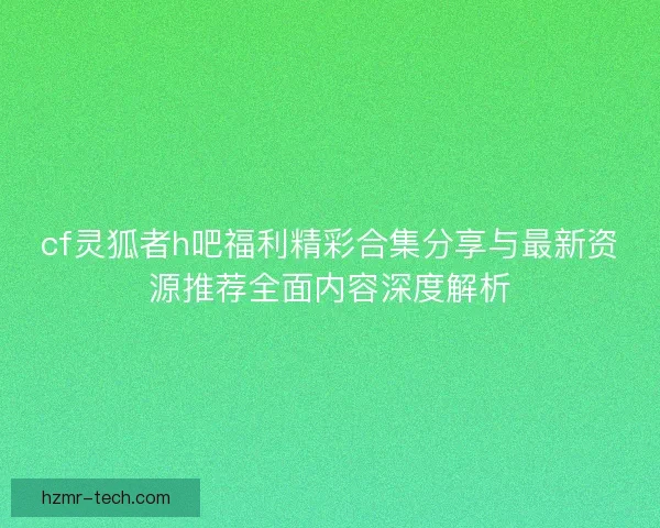 cf灵狐者h吧福利精彩合集分享与最新资源推荐全面内容深度解析